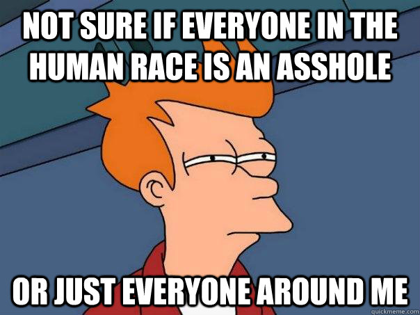 Not sure if everyone in the human race is an asshole Or just everyone around me  Futurama Fry