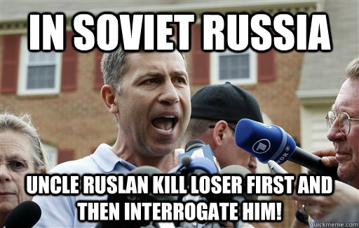 In Soviet Russia Uncle Ruslan kill loser first and then interrogate him!  Uncle Ruslan