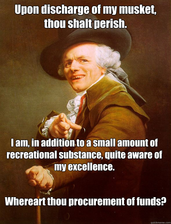 Upon discharge of my musket, thou shalt perish. I am, in addition to a small amount of recreational substance, quite aware of my excellence. Whereart thou procurement of funds?  Joseph Ducreux