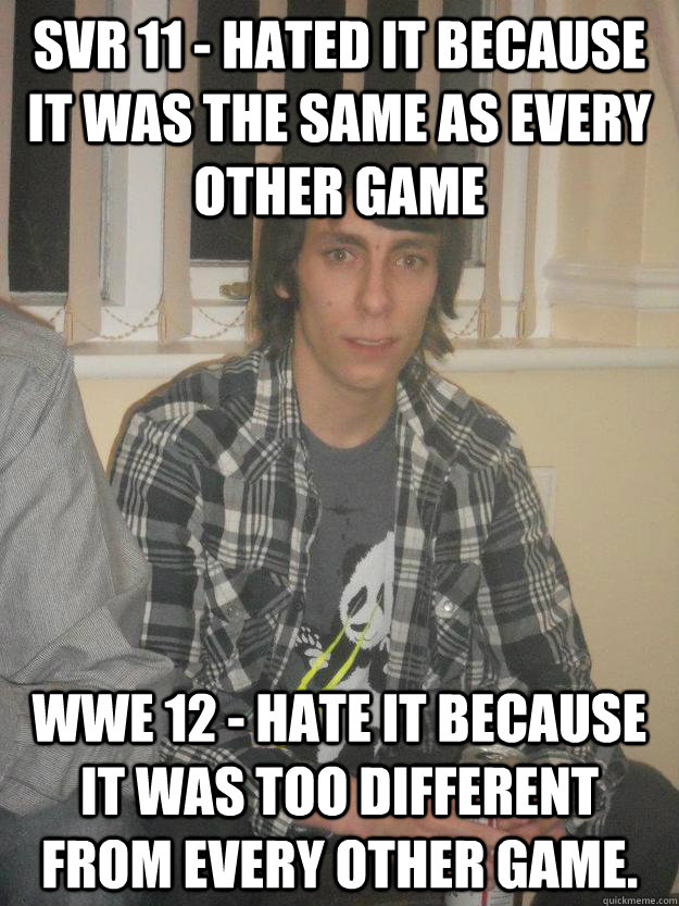 SVR 11 - Hated it because it was the same as every other game WWE 12 - Hate it because it was too different from every other game. - SVR 11 - Hated it because it was the same as every other game WWE 12 - Hate it because it was too different from every other game.  Cynical Wrestling Fan