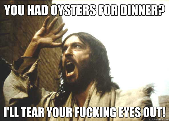 You had Oysters for dinner? I'LL TEAR YOUR FUCKING EYES OUT! - You had Oysters for dinner? I'LL TEAR YOUR FUCKING EYES OUT!  INSANITY JESUS