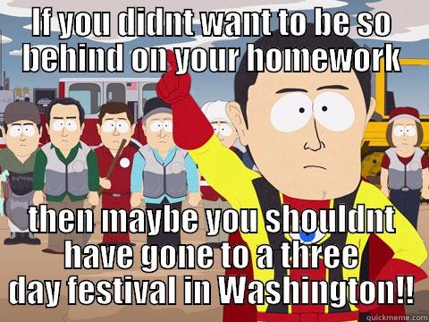 IF YOU DIDNT WANT TO BE SO BEHIND ON YOUR HOMEWORK THEN MAYBE YOU SHOULDNT HAVE GONE TO A THREE DAY FESTIVAL IN WASHINGTON!! Captain Hindsight