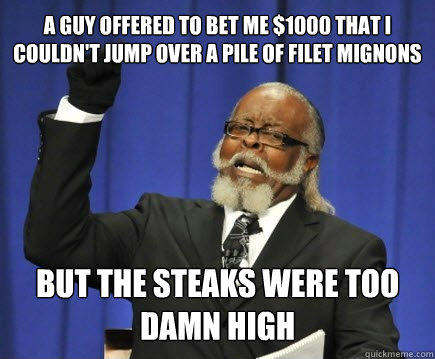 a guy offered to bet me $1000 that i couldn't jump over a pile of filet mignons but the steaks were too damn high  
