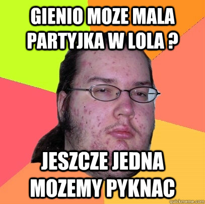 Gienio moze mala partyjka w lola ?  Jeszcze jedna mozemy pyknac  Butthurt Dweller