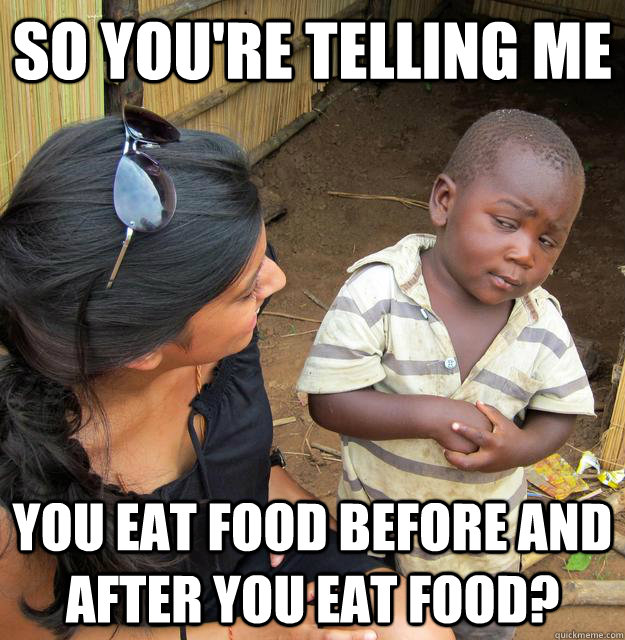 So you're telling me you eat food before and after you eat food?  Skeptical Third World Child