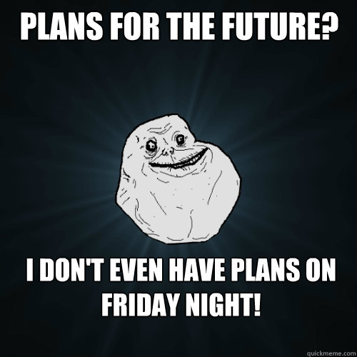 Plans for the future? I don't even have plans on Friday Night!  Forever Alone