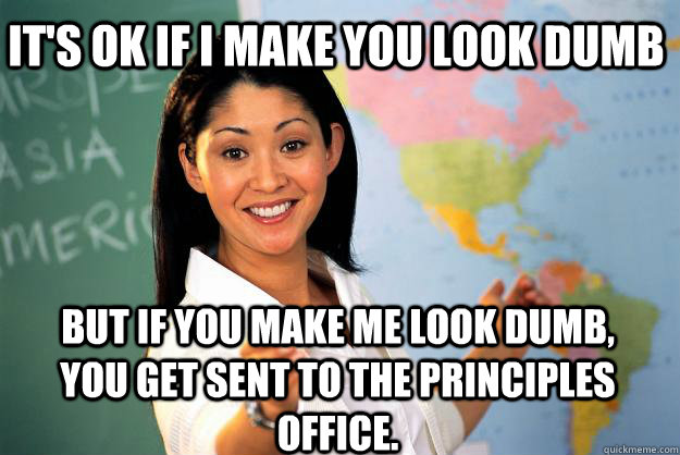 It's ok if I make you look dumb but if you make me look dumb, you get sent to the principles office.  Unhelpful High School Teacher