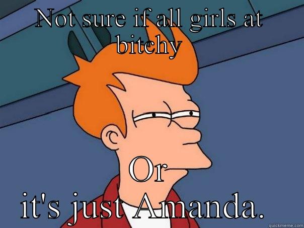 All women are bitchy - NOT SURE IF ALL GIRLS AT BITCHY OR IT'S JUST AMANDA.  Futurama Fry