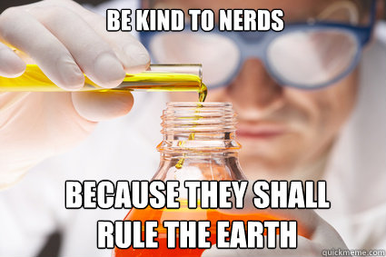 Be kind to nerds because they shall rule the earth  