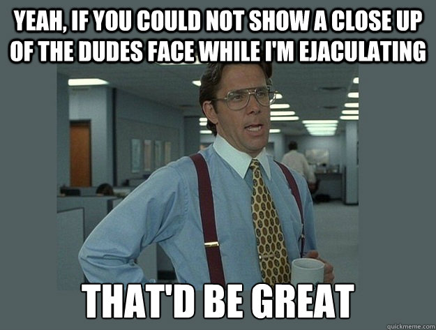 yeah, if you could not show a close up of the dudes face while i'm ejaculating That'd be great  Office Space Lumbergh