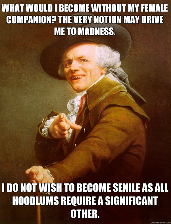 What would i become without my female companion? The very notion may drive me to madness. I do not wish to become senile as all hoodlums require a significant other.  Joseph Ducreux