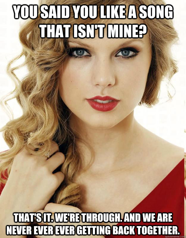 You said you like a song that isn't mine? That's it. We're through. And we are never ever ever getting back together.   Underly Attached Girlfriend