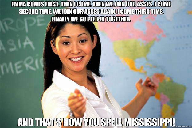 Emma comes first. Then I come. Then we join our asses. I come second time. We join our asses again. I come third time. Finally we go pee pee together. And that's how you spell MISSISSIPPI!  Unhelpful High School Teacher