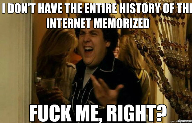 I don't have the entire history of the internet memorized FUCK ME, RIGHT?  fuck me right