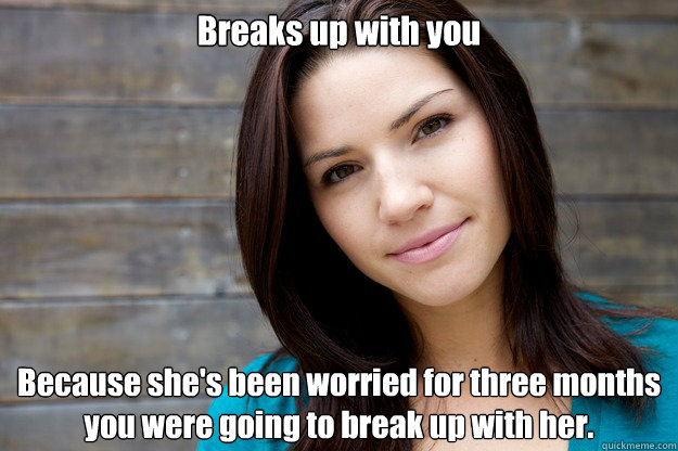 Breaks up with you  Because she's been worried for three months you were going to break up with her.  Women Logic