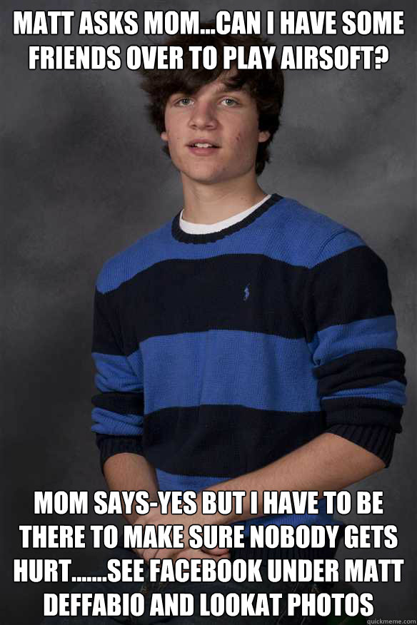 matt asks mom...can i have some friends over to play airsoft? mom says-yes but i have to be there to make sure nobody gets hurt.......see facebook under matt deffabio and lookat photos
  Mamas Boy Matt