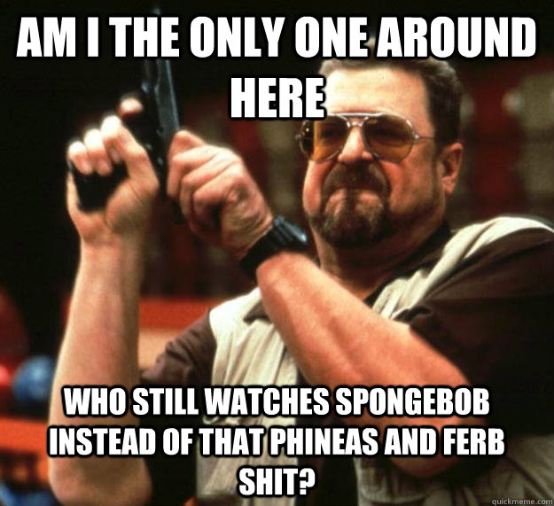 am I the only one around here who still watches spongebob instead of that phineas and ferb shit?  Angry Walter