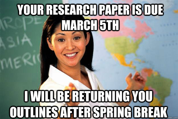 Your research paper is due March 5th I will be returning you outlines after spring break  Unhelpful High School Teacher