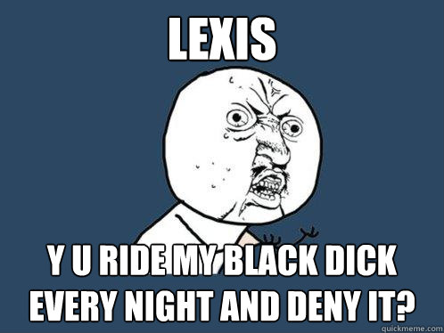 Lexis y u ride my black dick every night and deny it?  Y U No