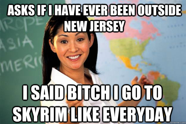 Asks if I have ever been outside New Jersey I said Bitch I go to Skyrim like everyday - Asks if I have ever been outside New Jersey I said Bitch I go to Skyrim like everyday  Unhelpful High School Teacher