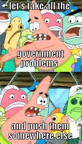 government problems -      LET'S TAKE ALL THE                                                                                                                                                                                     GOVERNMENT PROBLEMS  AND PUSH THEM SOMEWHERE ELSE Push it somewhere else Patrick