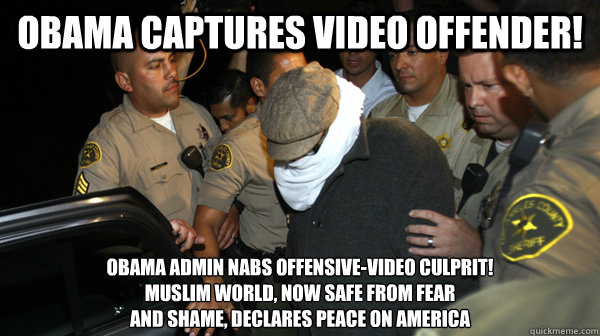 OBAMA CAPTURES VIDEO OFFENDER! OBAMA ADMIN NABS OFFENSIVE-VIDEO CULPRIT! 
MUSLIM WORLD, NOW SAFE FROM FEAR
AND SHAME, DECLARES PEACE ON AMERICA  Defend the Constitution