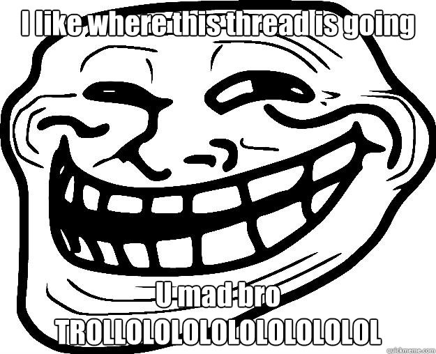 I like where this thread is going U mad bro TROLLOLOLOLOLOLOLOLOLOL  Trollface