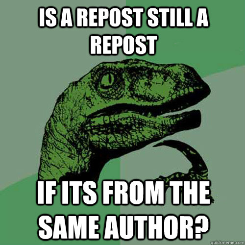 is a repost still a repost if its from the same author? - is a repost still a repost if its from the same author?  Philosoraptor