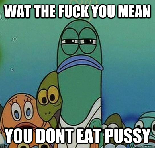 wat the fuck you mean you dont eat pussy  Serious fish SpongeBob