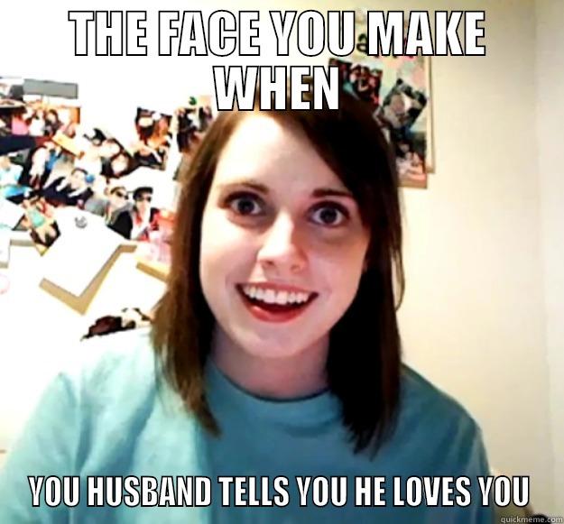 THE FACE YOU MAKE WHEN YOU HUSBAND TELLS YOU HE LOVES YOU Overly Attached Girlfriend