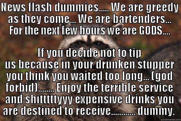 NEWS FLASH DUMMIES..... WE ARE GREEDY AS THEY COME... WE ARE BARTENDERS... FOR THE NEXT FEW HOURS WE ARE GODS.... IF YOU DECIDE NOT TO TIP US BECAUSE IN YOUR DRUNKEN STUPPER YOU THINK YOU WAITED TOO LONG... (GOD FORBID)........ ENJOY THE TERRIBLE SERVICE AND SHITTTTTYYY EXPENSIVE DRINKS YOU ARE DESTINED TO RECEIVE............ DUMMY.  Evil Plotting Raccoon