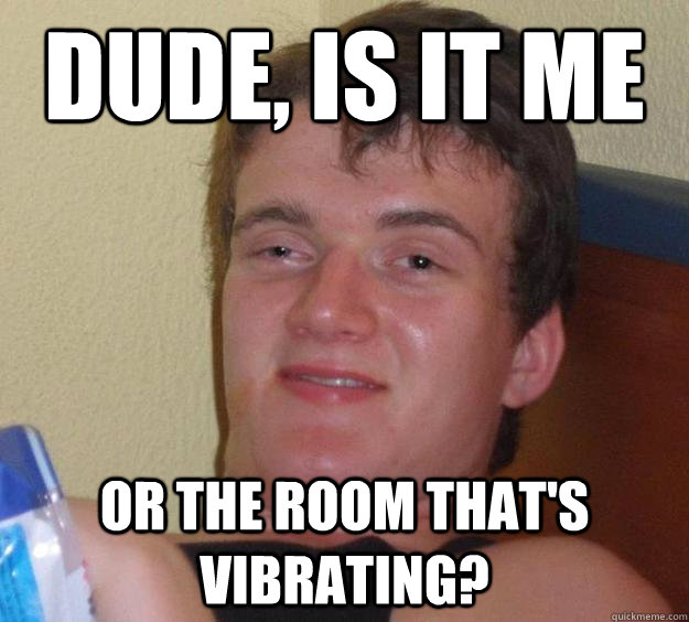 dude, is it me or the room that's vibrating?  10 Guy