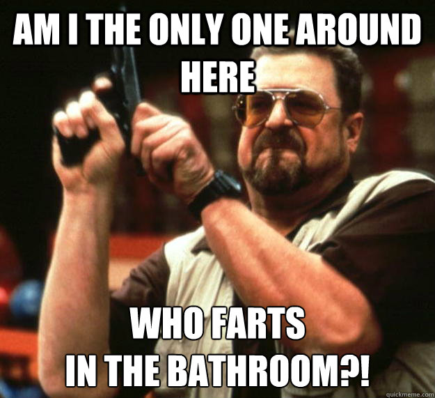 am I the only one around here Who farts 
in the bathroom?!  Angry Walter