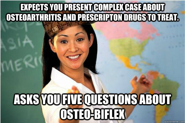 Expects you present complex case about osteoarthritis and prescripton drugs to treat. asks you five questions about osteo-biflex  Scumbag Teacher