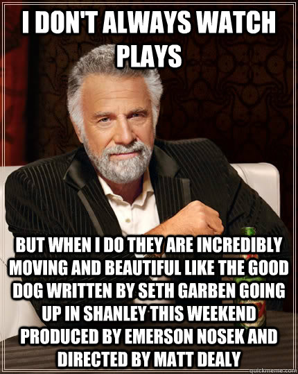 I don't always watch   plays but when I do they are incredibly moving and beautiful like the good dog written by seth garben going up in shanley this weekend produced by emerson nosek and directed by matt dealy - I don't always watch   plays but when I do they are incredibly moving and beautiful like the good dog written by seth garben going up in shanley this weekend produced by emerson nosek and directed by matt dealy  The Most Interesting Man In The World