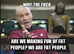 why the fuck are we making fun of fat people? We are fat people  Annoyed Picard