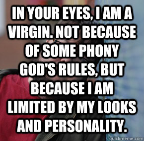 in your eyes, I am a virgin. Not because of some phony God's rules, but because I am limited by my looks and personality.  - in your eyes, I am a virgin. Not because of some phony God's rules, but because I am limited by my looks and personality.   Oblivious Neckbeard
