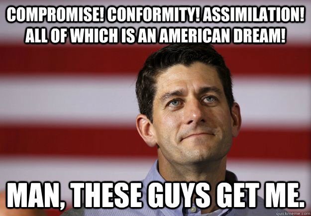 Compromise! Conformity! Assimilation! All of which is an American Dream! Man, these guys get me. - Compromise! Conformity! Assimilation! All of which is an American Dream! Man, these guys get me.  Ragin Ryan