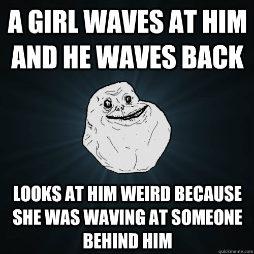 A GIRL WAVES AT HIM AND HE WAVES BACK LOOKS AT HIM WEIRD BECAUSE SHE WAS WAVING AT SOMEONE BEHIND HIM  Forever Alone