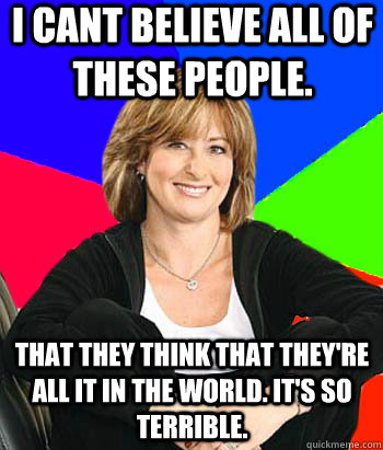 I cant believe all of these people. That they think that they're all it in the world. It's so terrible.  Sheltering Suburban Mom