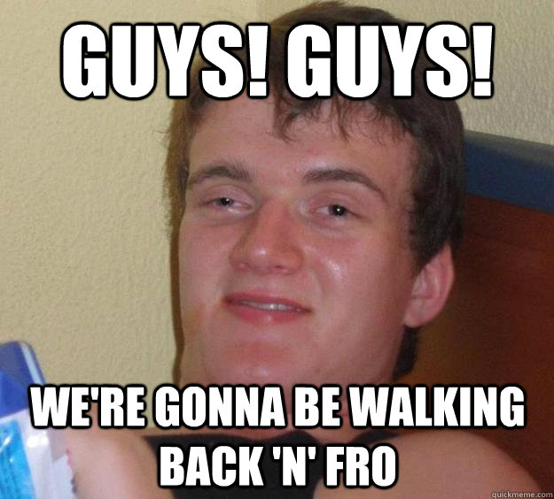 GUYS! GUYS! We're gonna be walking back 'n' fro  10 Guy