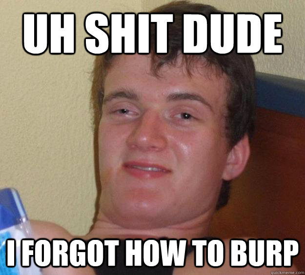 uh shit dude I forgot how to burp  10 Guy