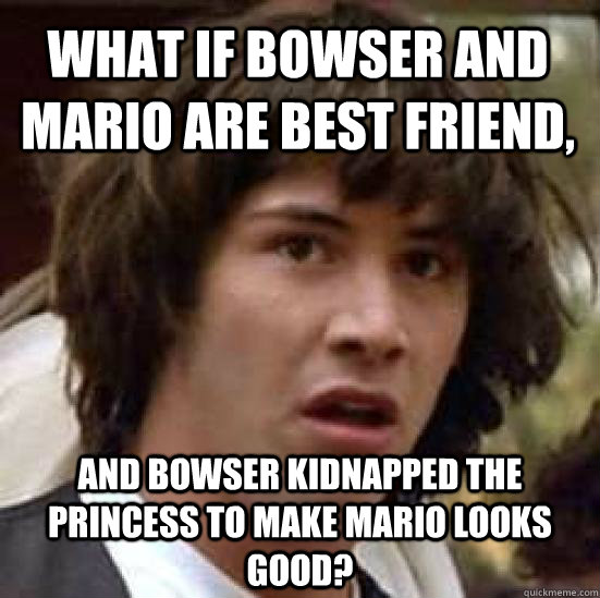 what if Bowser and Mario are best friend, and Bowser kidnapped the princess to make Mario looks good? - what if Bowser and Mario are best friend, and Bowser kidnapped the princess to make Mario looks good?  conspiracy keanu