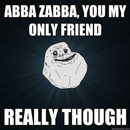 abba zabba, you my only friend  really though  Forever Alone