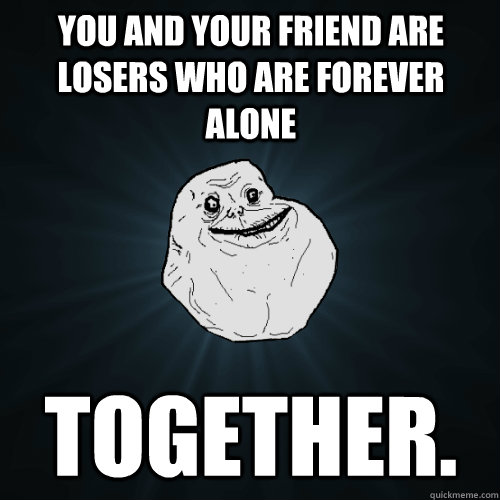 You and your friend are losers who are forever alone together.  - You and your friend are losers who are forever alone together.   Forever Alone