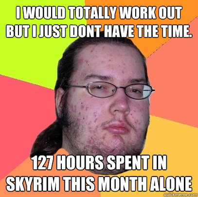 I would totally work out but I just dont have the time.  127 hours spent in skyrim this month alone - I would totally work out but I just dont have the time.  127 hours spent in skyrim this month alone  Butthurt Dweller