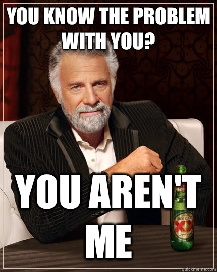 You know the problem with you? You aren't me - You know the problem with you? You aren't me  The Most Interesting Man In The World