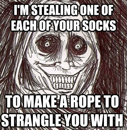 i'm stealing one of each of your socks to make a rope to strangle you with  - i'm stealing one of each of your socks to make a rope to strangle you with   Horrifying Houseguest