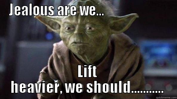 JEALOUS ARE WE...                          LIFT HEAVIER, WE SHOULD........... True dat, Yoda.