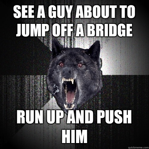 See a guy about to jump off a bridge Run up and push him  Insanity Wolf